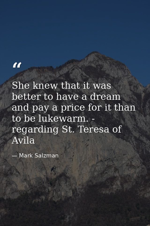 She knew that it was better to have a dream and pay a price for it than to be lukewarm. - regarding St. Teresa of Avila — Mark Salzman