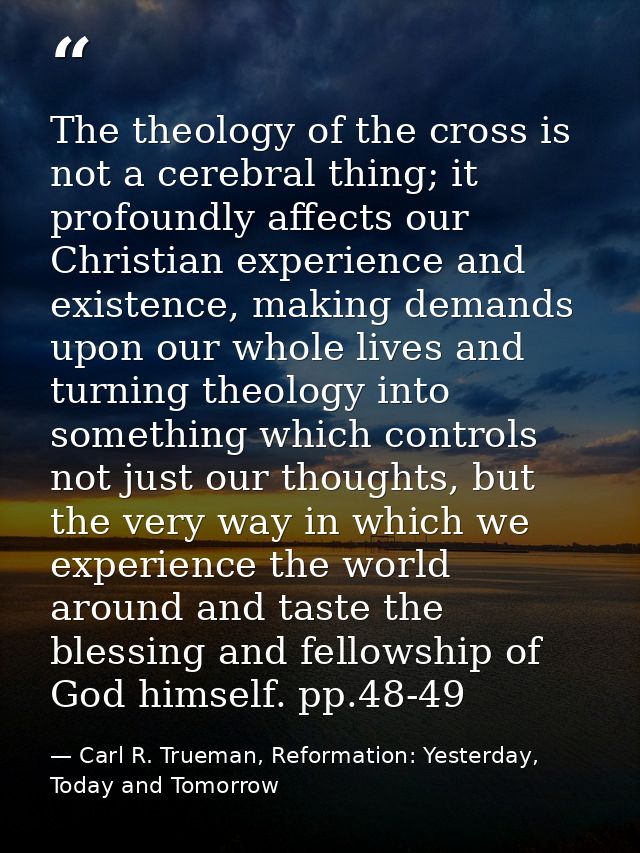 The theology of the cross is not a cerebral thing; it profoundly affects our Christian experience and existence, making  — Carl R. Trueman, Reformation: Yesterday, Today and Tomorrow