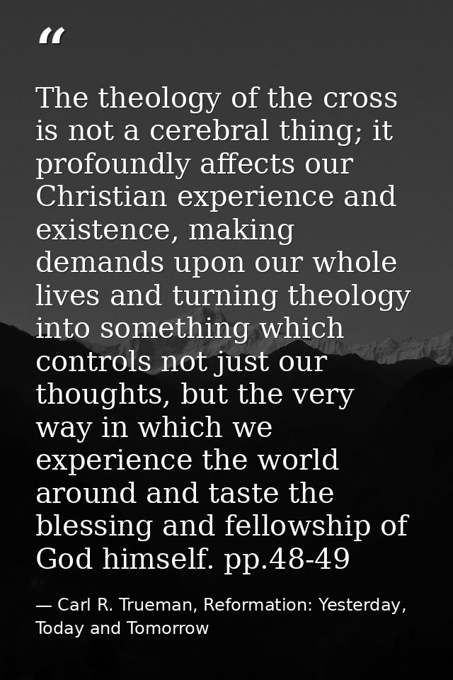 The theology of the cross is not a cerebral thing; it profoundly affects our Christian experience and existence, making  — Carl R. Trueman, Reformation: Yesterday, Today and Tomorrow