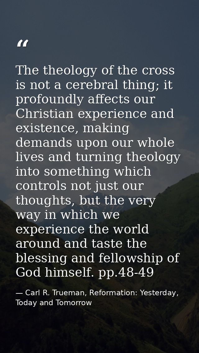 The theology of the cross is not a cerebral thing; it profoundly affects our Christian experience and existence, making  — Carl R. Trueman, Reformation: Yesterday, Today and Tomorrow