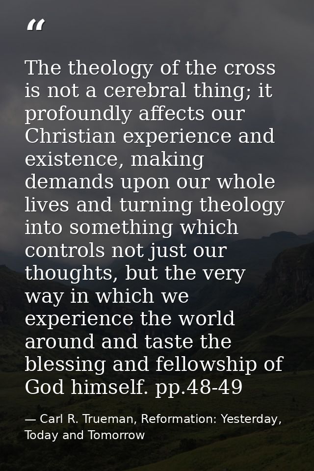 The theology of the cross is not a cerebral thing; it profoundly affects our Christian experience and existence, making  — Carl R. Trueman, Reformation: Yesterday, Today and Tomorrow