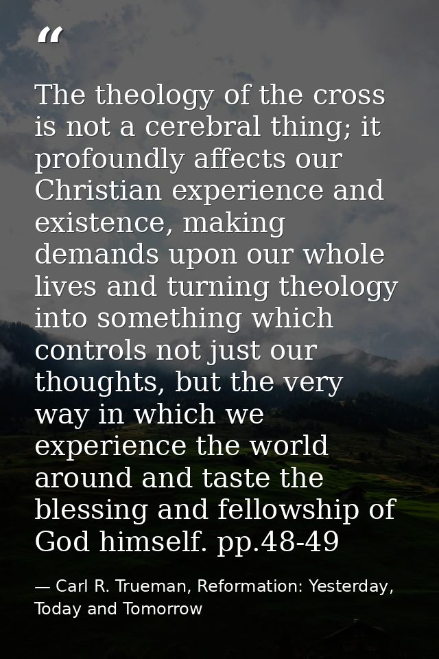 The theology of the cross is not a cerebral thing; it profoundly affects our Christian experience and existence, making  — Carl R. Trueman, Reformation: Yesterday, Today and Tomorrow