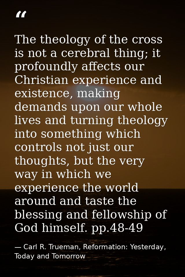 The theology of the cross is not a cerebral thing; it profoundly affects our Christian experience and existence, making  — Carl R. Trueman, Reformation: Yesterday, Today and Tomorrow