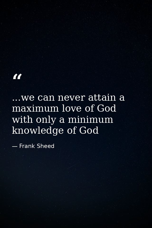 ...we can never attain a maximum love of God with only a minimum knowledge of God — Frank Sheed
