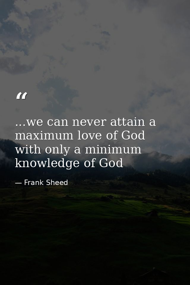 ...we can never attain a maximum love of God with only a minimum knowledge of God — Frank Sheed