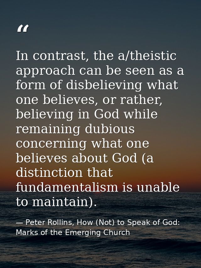 In contrast, the a/theistic approach can be seen as a form of disbelieving what one believes, or rather, believing in Go — Peter Rollins, How (Not) to Speak of God: Marks of the Emerging Church