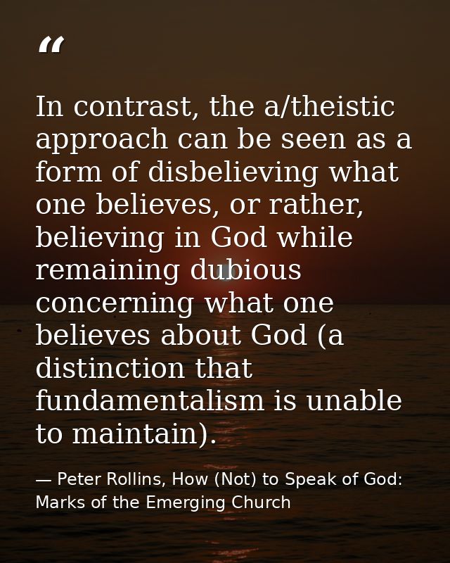 In contrast, the a/theistic approach can be seen as a form of disbelieving what one believes, or rather, believing in Go — Peter Rollins, How (Not) to Speak of God: Marks of the Emerging Church