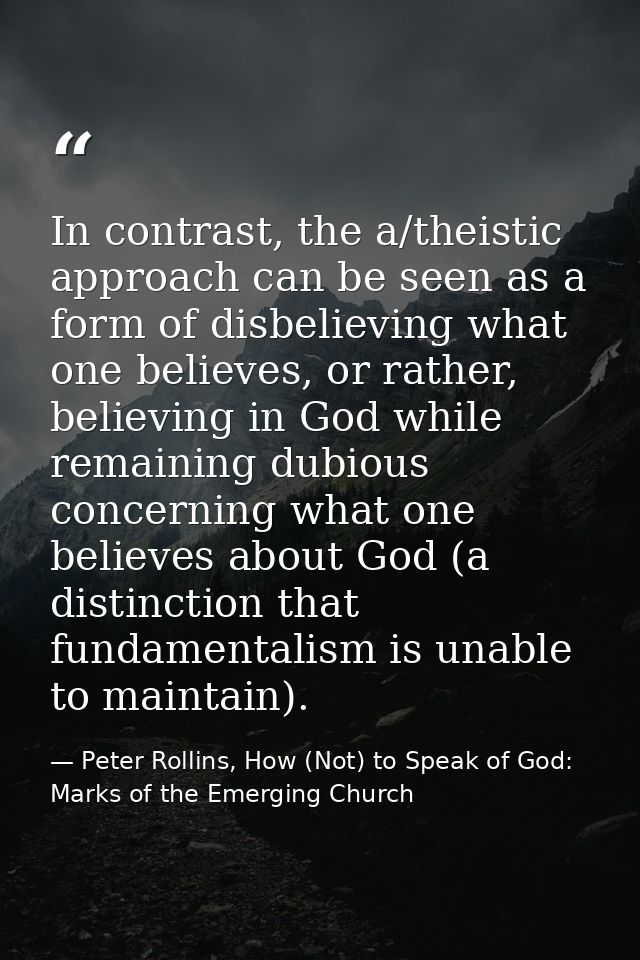In contrast, the a/theistic approach can be seen as a form of disbelieving what one believes, or rather, believing in Go — Peter Rollins, How (Not) to Speak of God: Marks of the Emerging Church