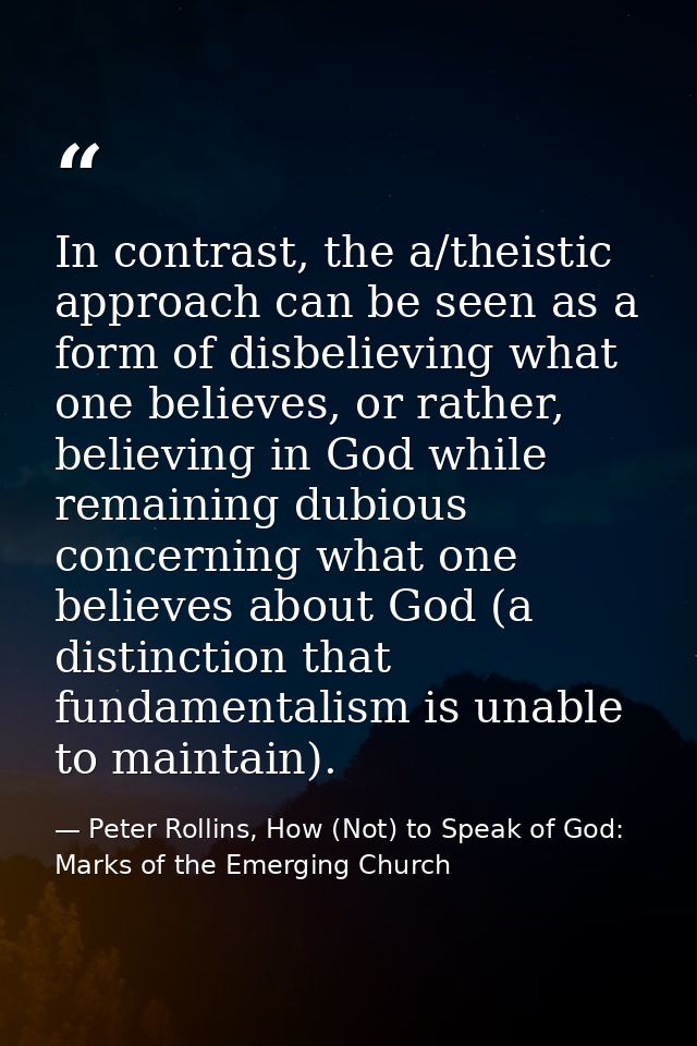 In contrast, the a/theistic approach can be seen as a form of disbelieving what one believes, or rather, believing in Go — Peter Rollins, How (Not) to Speak of God: Marks of the Emerging Church