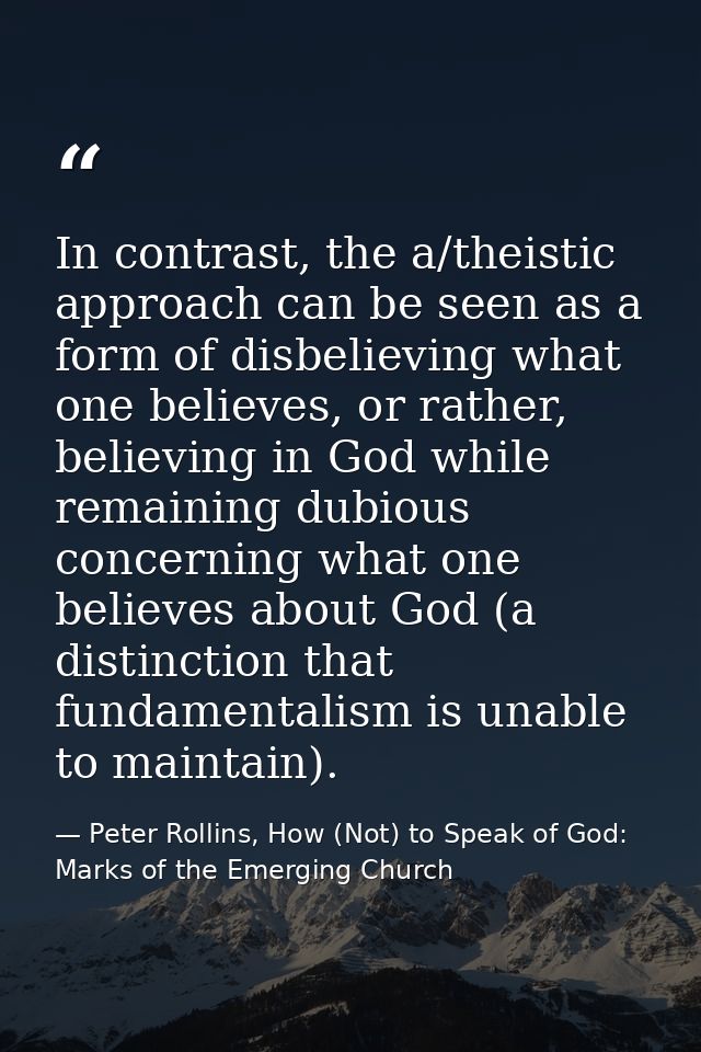 In contrast, the a/theistic approach can be seen as a form of disbelieving what one believes, or rather, believing in Go — Peter Rollins, How (Not) to Speak of God: Marks of the Emerging Church
