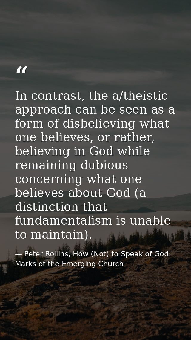 In contrast, the a/theistic approach can be seen as a form of disbelieving what one believes, or rather, believing in Go — Peter Rollins, How (Not) to Speak of God: Marks of the Emerging Church