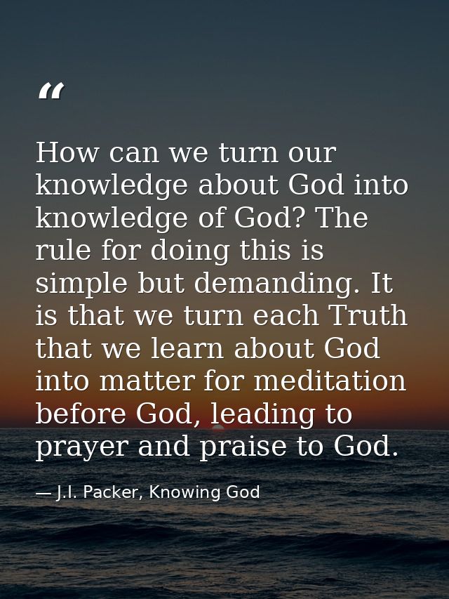 How can we turn our knowledge about God into knowledge of God? The rule for doing this is simple but demanding. It is th — J.I. Packer, Knowing God