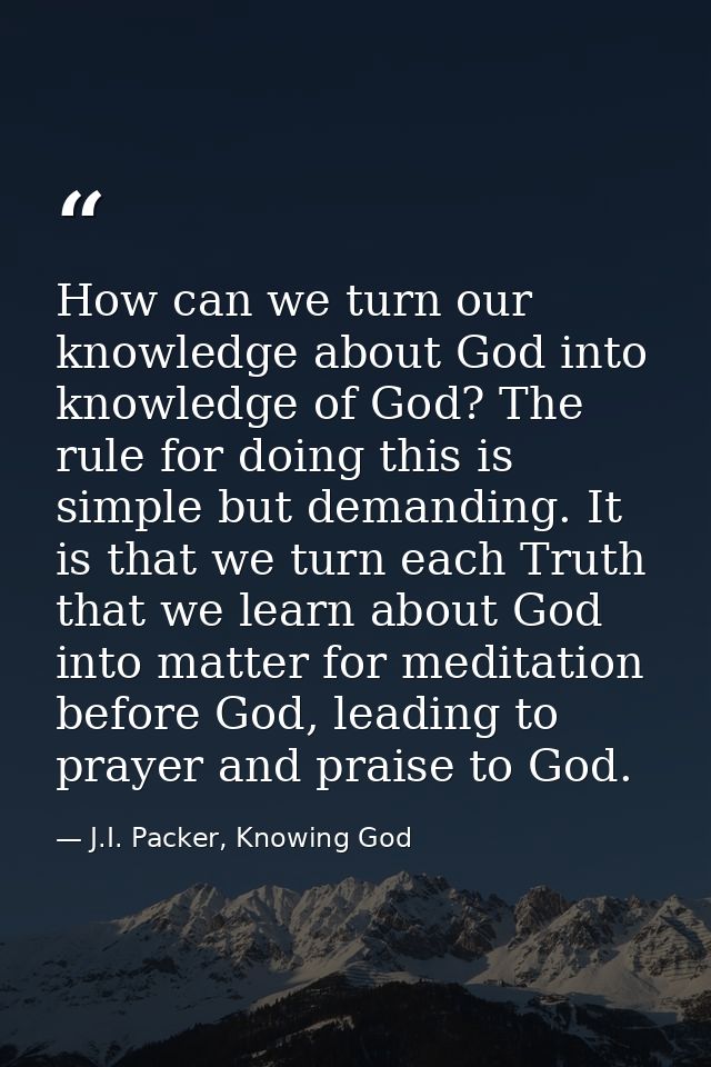 How can we turn our knowledge about God into knowledge of God? The rule for doing this is simple but demanding. It is th — J.I. Packer, Knowing God