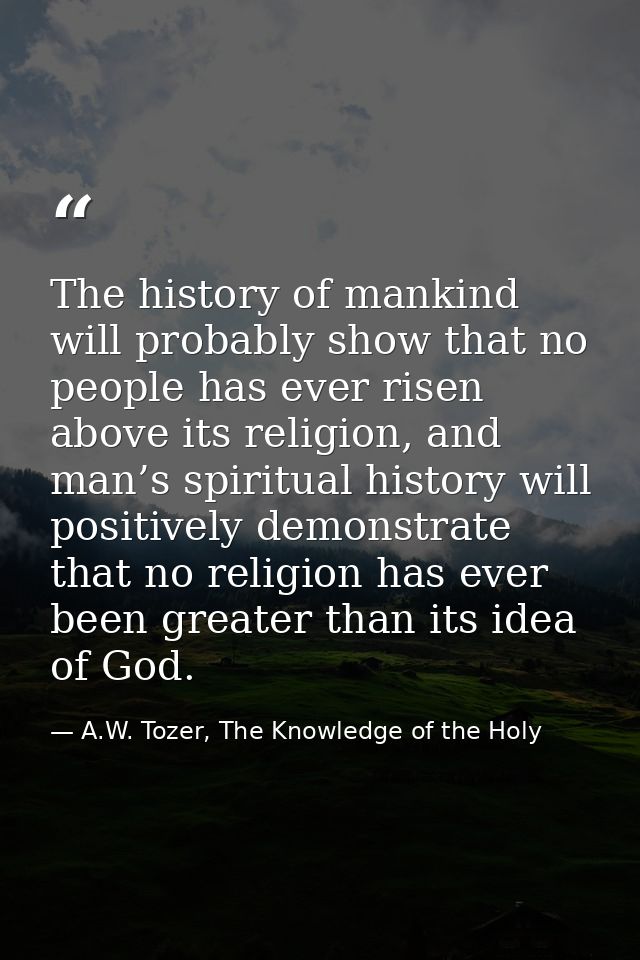 The history of mankind will probably show that no people has ever risen above its religion, and man’s spiritual history  — A.W. Tozer, The Knowledge of the Holy