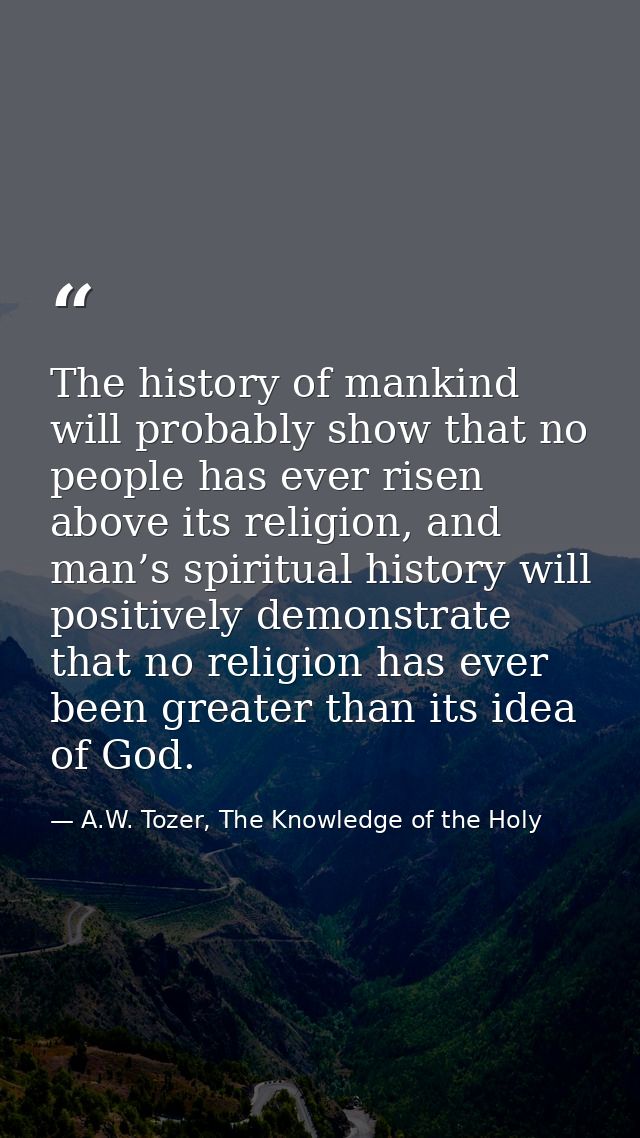 The history of mankind will probably show that no people has ever risen above its religion, and man’s spiritual history  — A.W. Tozer, The Knowledge of the Holy