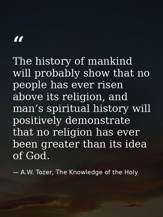 The history of mankind will probably show that no people has ever risen above its religion, and man’s spiritual history  — A.W. Tozer, The Knowledge of the Holy