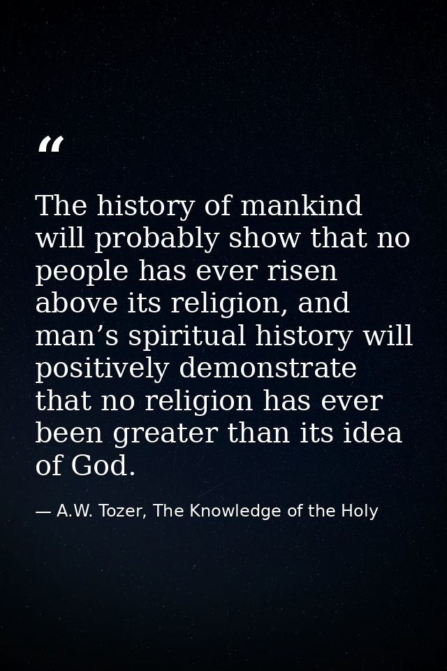The history of mankind will probably show that no people has ever risen above its religion, and man’s spiritual history  — A.W. Tozer, The Knowledge of the Holy