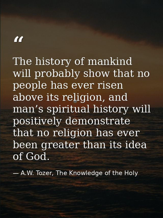 The history of mankind will probably show that no people has ever risen above its religion, and man’s spiritual history  — A.W. Tozer, The Knowledge of the Holy