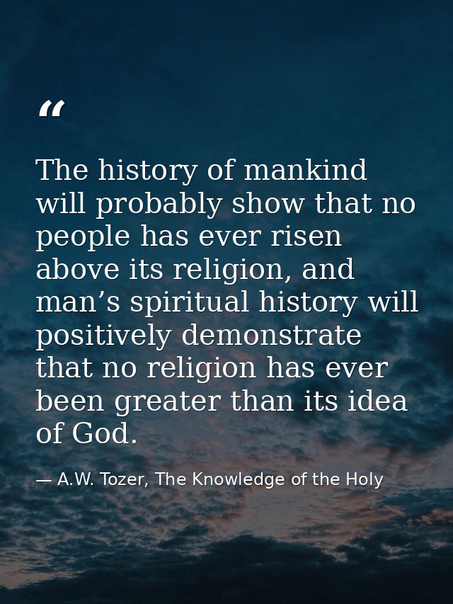 The history of mankind will probably show that no people has ever risen above its religion, and man’s spiritual history  — A.W. Tozer, The Knowledge of the Holy