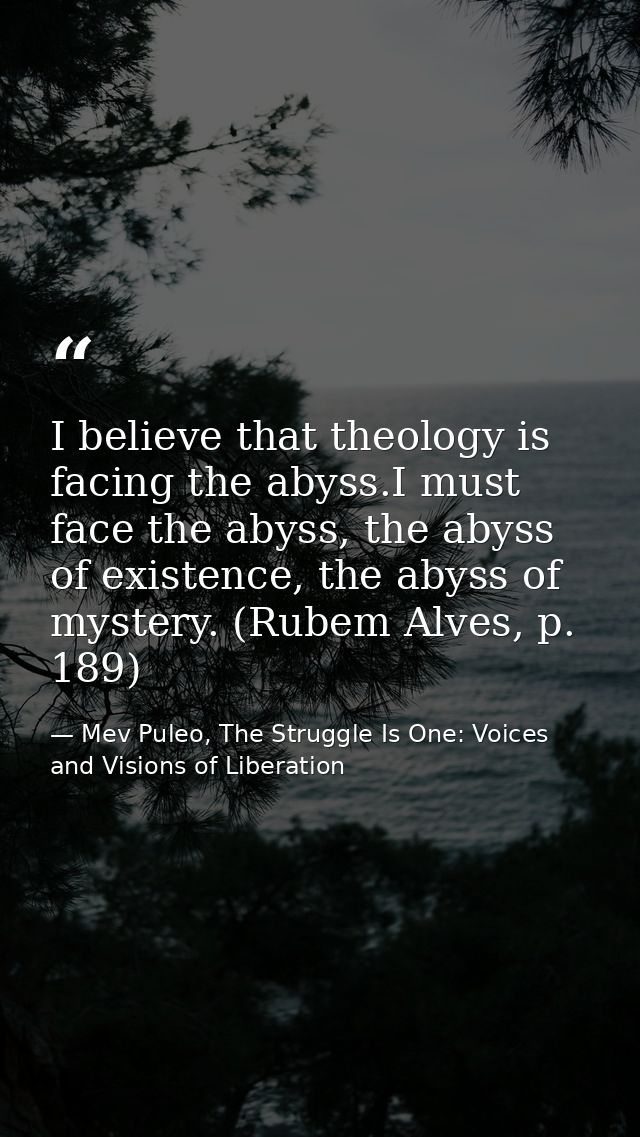 I believe that theology is facing the abyss.I must face the abyss, the abyss of existence, the abyss of mystery. (Rubem  — Mev Puleo, The Struggle Is One: Voices and Visions of Liberation
