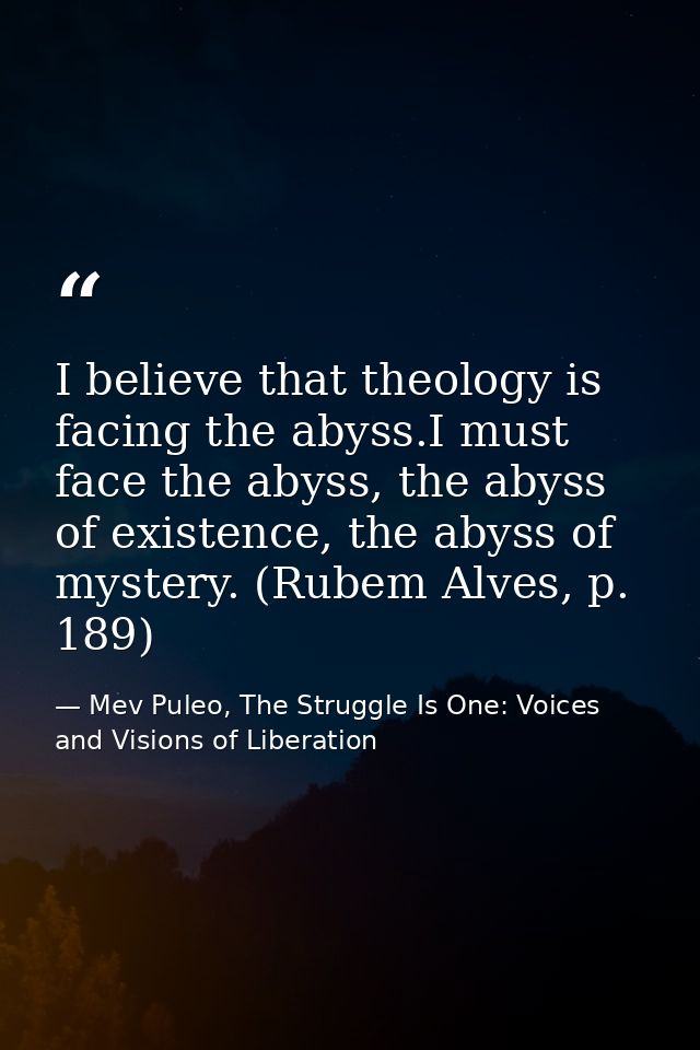 I believe that theology is facing the abyss.I must face the abyss, the abyss of existence, the abyss of mystery. (Rubem  — Mev Puleo, The Struggle Is One: Voices and Visions of Liberation