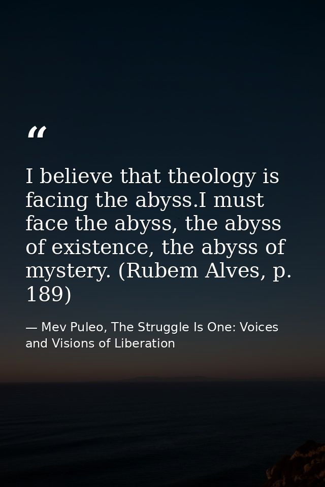 I believe that theology is facing the abyss.I must face the abyss, the abyss of existence, the abyss of mystery. (Rubem  — Mev Puleo, The Struggle Is One: Voices and Visions of Liberation