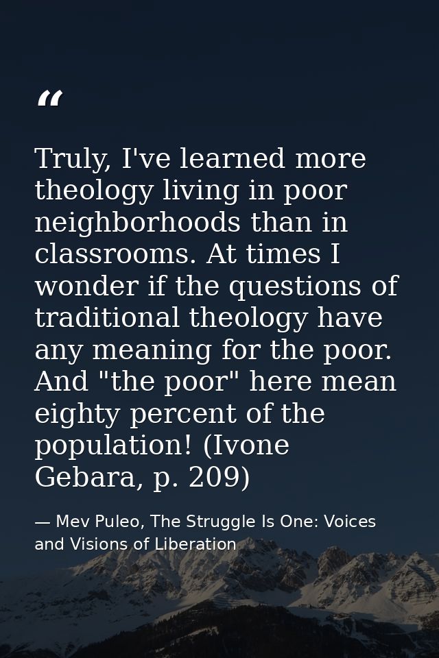 Truly, I've learned more theology living in poor neighborhoods than in classrooms. At times I wonder if the questions of — Mev Puleo, The Struggle Is One: Voices and Visions of Liberation
