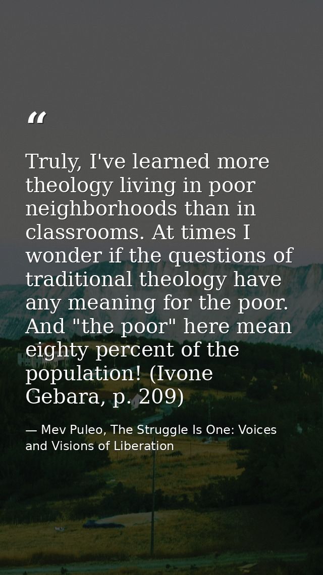 Truly, I've learned more theology living in poor neighborhoods than in classrooms. At times I wonder if the questions of — Mev Puleo, The Struggle Is One: Voices and Visions of Liberation