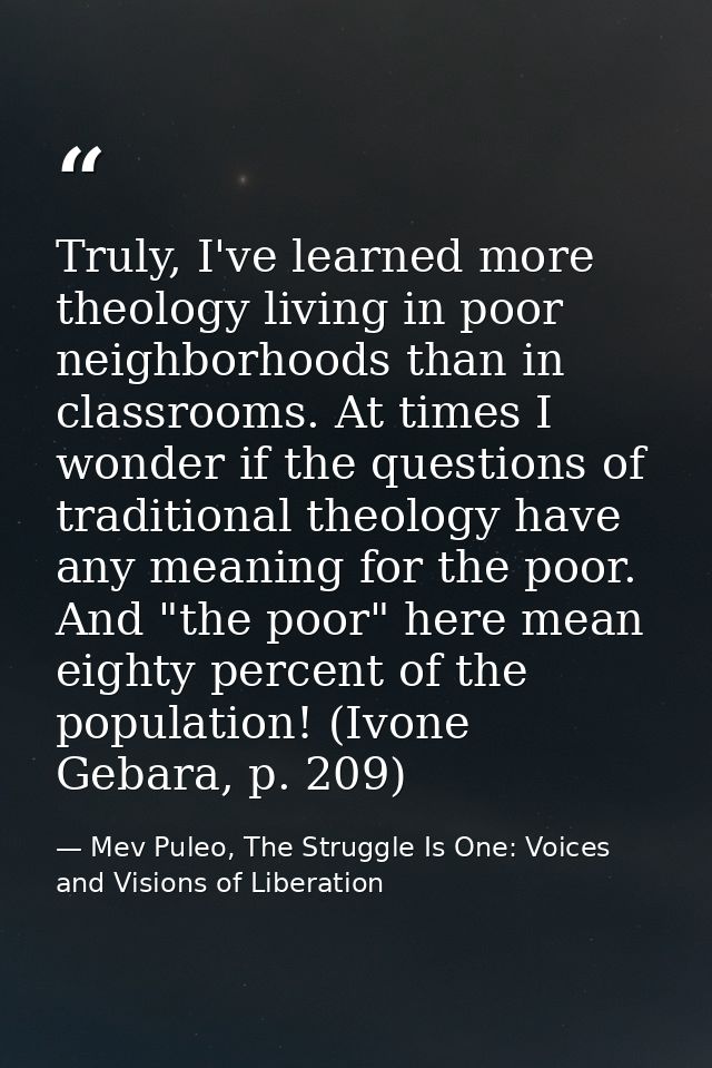 Truly, I've learned more theology living in poor neighborhoods than in classrooms. At times I wonder if the questions of — Mev Puleo, The Struggle Is One: Voices and Visions of Liberation