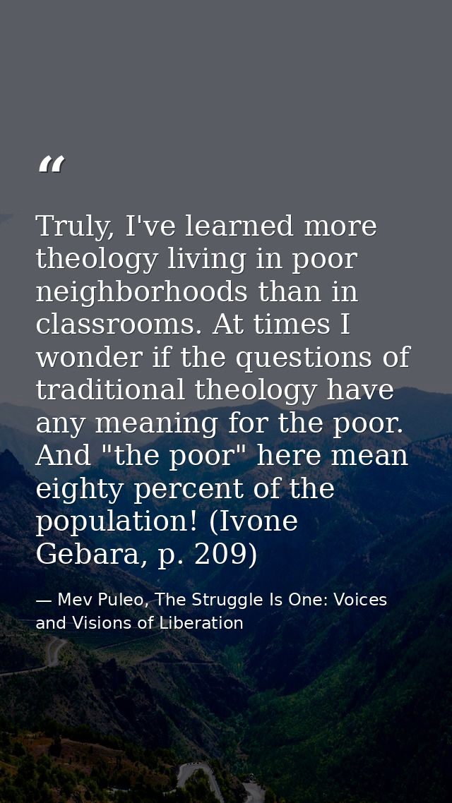 Truly, I've learned more theology living in poor neighborhoods than in classrooms. At times I wonder if the questions of — Mev Puleo, The Struggle Is One: Voices and Visions of Liberation