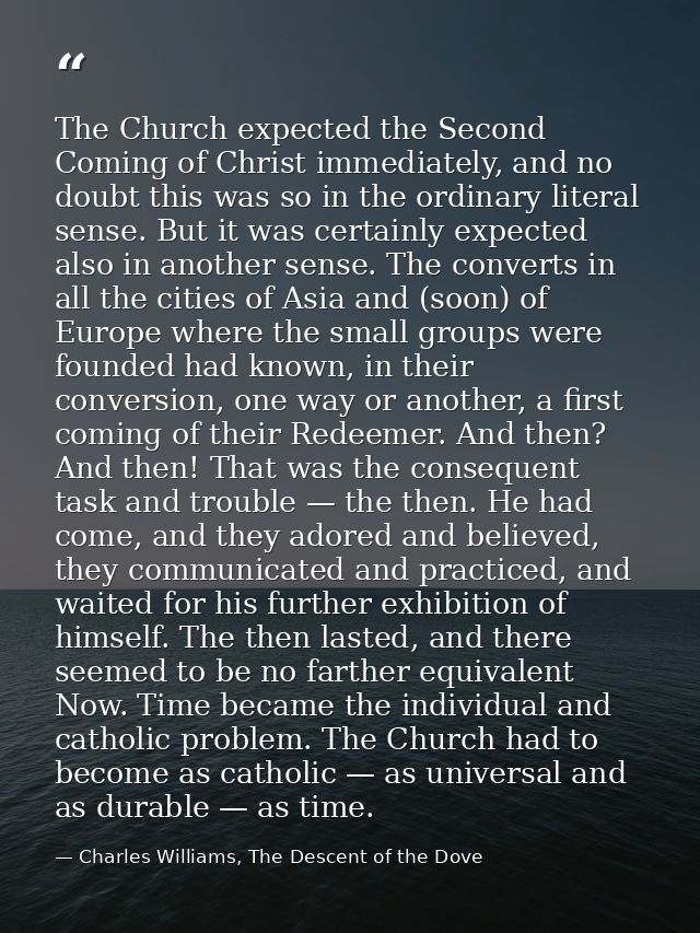 The Church expected the Second Coming of Christ immediately, and no doubt this was so in the ordinary literal sense. But — Charles Williams, The Descent of the Dove