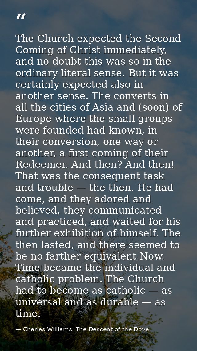 The Church expected the Second Coming of Christ immediately, and no doubt this was so in the ordinary literal sense. But — Charles Williams, The Descent of the Dove