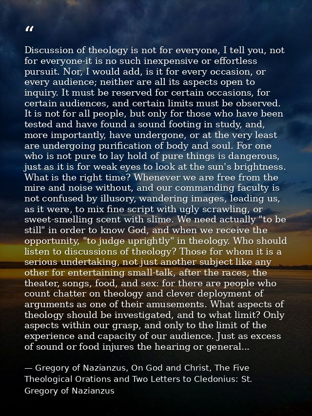 Discussion of theology is not for everyone, I tell you, not for everyone-it is no such inexpensive or effortless pursuit — Gregory of Nazianzus, On God and Christ, The Five Theological Orations and Two Letters to Cledonius: St. Gregory of Nazianzus