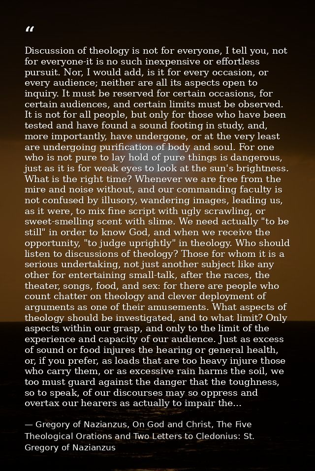 Discussion of theology is not for everyone, I tell you, not for everyone-it is no such inexpensive or effortless pursuit — Gregory of Nazianzus, On God and Christ, The Five Theological Orations and Two Letters to Cledonius: St. Gregory of Nazianzus