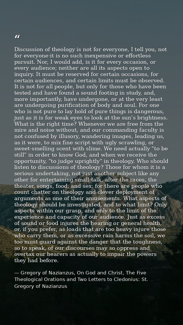 Discussion of theology is not for everyone, I tell you, not for everyone-it is no such inexpensive or effortless pursuit — Gregory of Nazianzus, On God and Christ, The Five Theological Orations and Two Letters to Cledonius: St. Gregory of Nazianzus