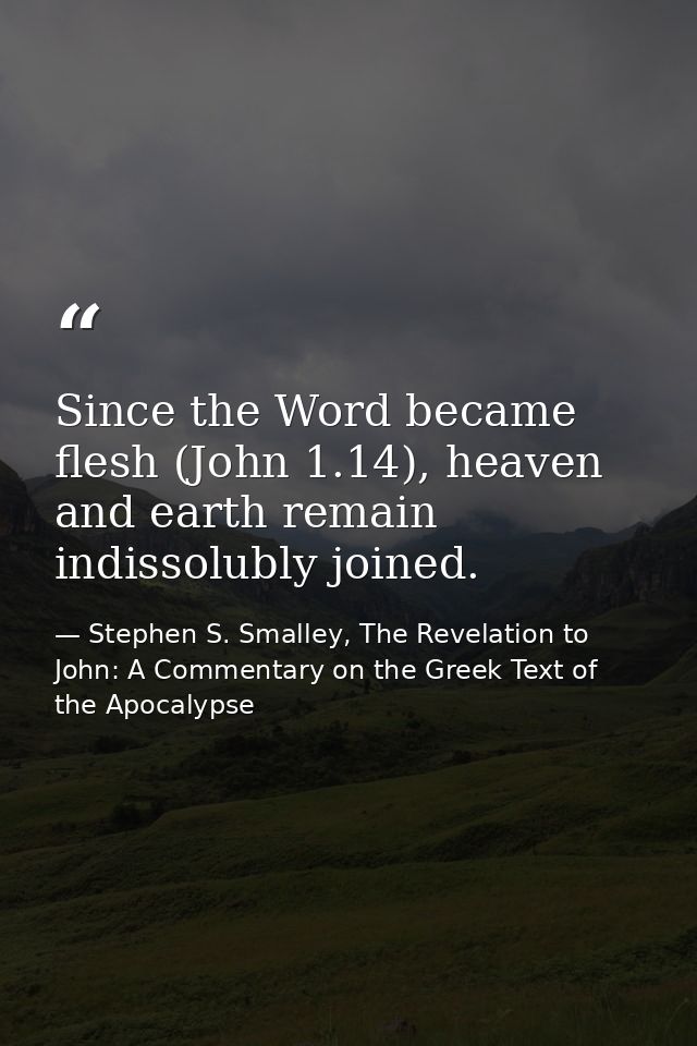 Since the Word became flesh (John 1.14), heaven and earth remain indissolubly joined. — Stephen S. Smalley, The Revelation to John: A Commentary on the Greek Text of the Apocalypse