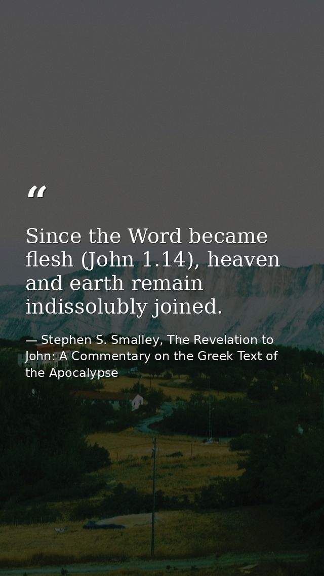 Since the Word became flesh (John 1.14), heaven and earth remain indissolubly joined. — Stephen S. Smalley, The Revelation to John: A Commentary on the Greek Text of the Apocalypse