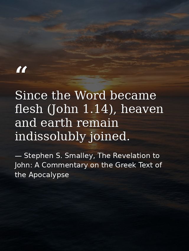 Since the Word became flesh (John 1.14), heaven and earth remain indissolubly joined. — Stephen S. Smalley, The Revelation to John: A Commentary on the Greek Text of the Apocalypse