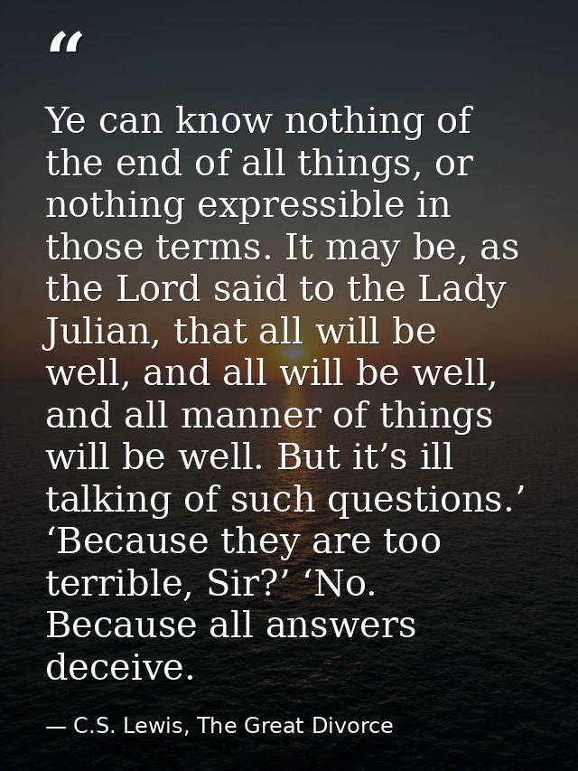 Ye can know nothing of the end of all things, or nothing expressible in those terms. It may be, as the Lord said to the  — C.S. Lewis, The Great Divorce