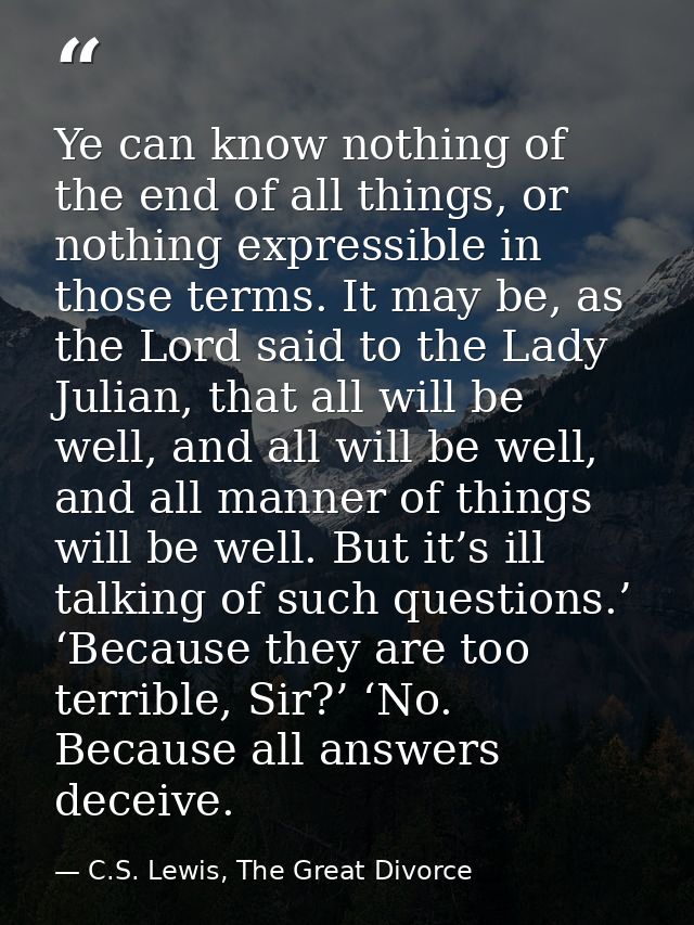 Ye can know nothing of the end of all things, or nothing expressible in those terms. It may be, as the Lord said to the  — C.S. Lewis, The Great Divorce