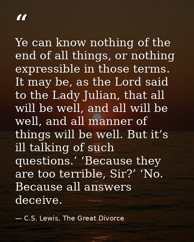 Ye can know nothing of the end of all things, or nothing expressible in those terms. It may be, as the Lord said to the  — C.S. Lewis, The Great Divorce
