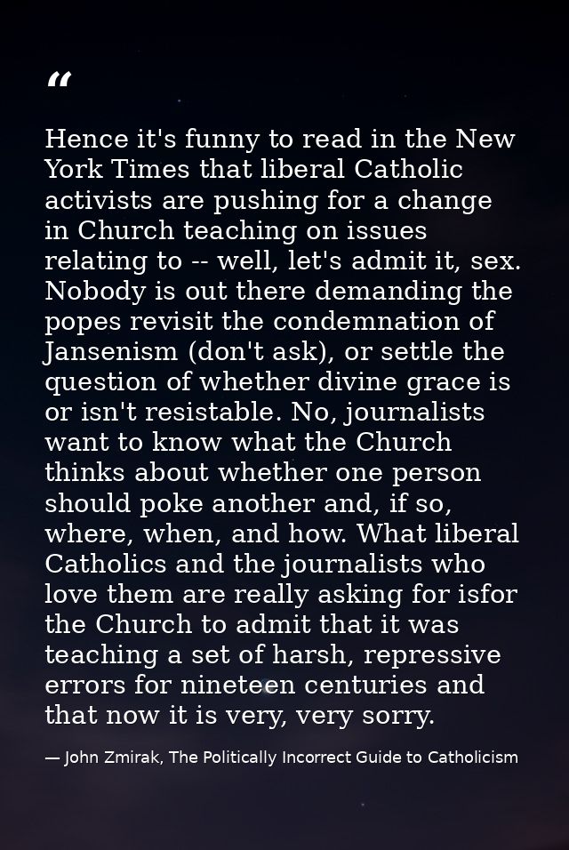 Hence it's funny to read in the New York Times that liberal Catholic activists are pushing for a change in Church teachi — John Zmirak, The Politically Incorrect Guide to Catholicism