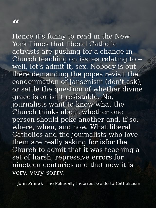 Hence it's funny to read in the New York Times that liberal Catholic activists are pushing for a change in Church teachi — John Zmirak, The Politically Incorrect Guide to Catholicism