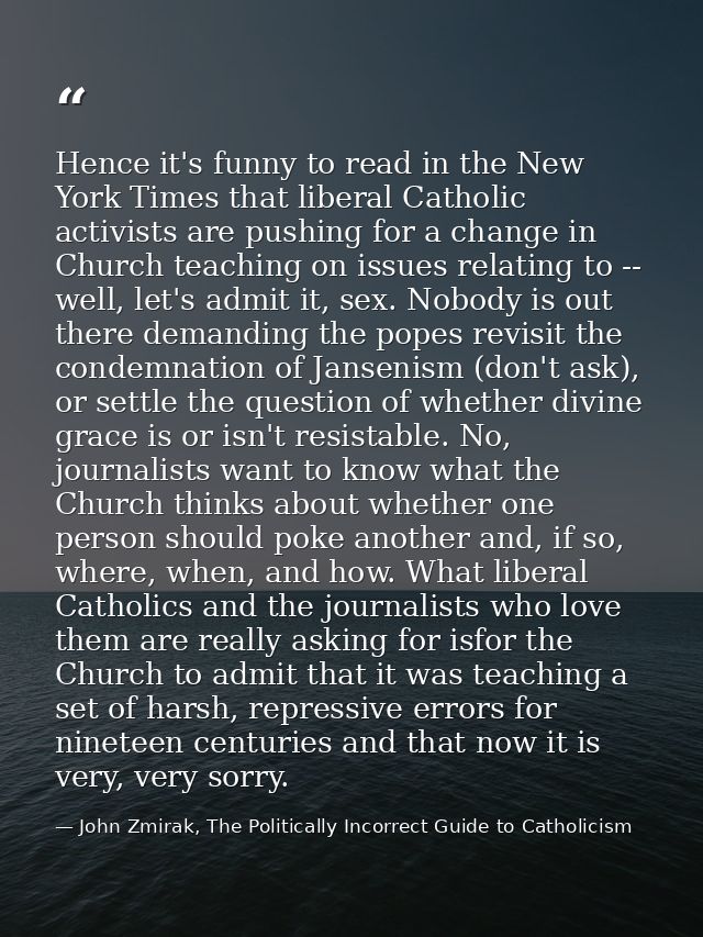 Hence it's funny to read in the New York Times that liberal Catholic activists are pushing for a change in Church teachi — John Zmirak, The Politically Incorrect Guide to Catholicism