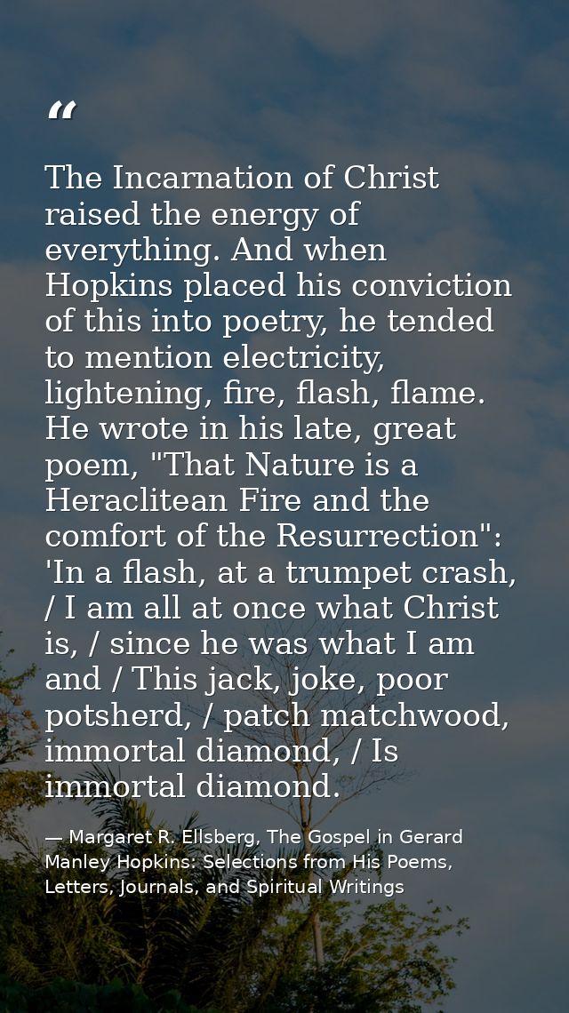 The Incarnation of Christ raised the energy of everything. And when Hopkins placed his conviction of this into poetry, h — Margaret R. Ellsberg, The Gospel in Gerard Manley Hopkins: Selections from His Poems, Letters, Journals, and Spiritual Writings