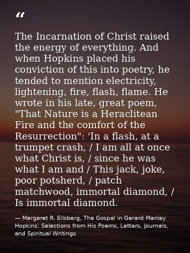 The Incarnation of Christ raised the energy of everything. And when Hopkins placed his conviction of this into poetry, h — Margaret R. Ellsberg, The Gospel in Gerard Manley Hopkins: Selections from His Poems, Letters, Journals, and Spiritual Writings