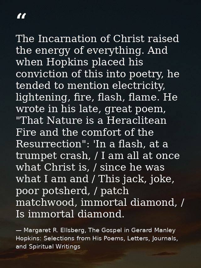 The Incarnation of Christ raised the energy of everything. And when Hopkins placed his conviction of this into poetry, h — Margaret R. Ellsberg, The Gospel in Gerard Manley Hopkins: Selections from His Poems, Letters, Journals, and Spiritual Writings