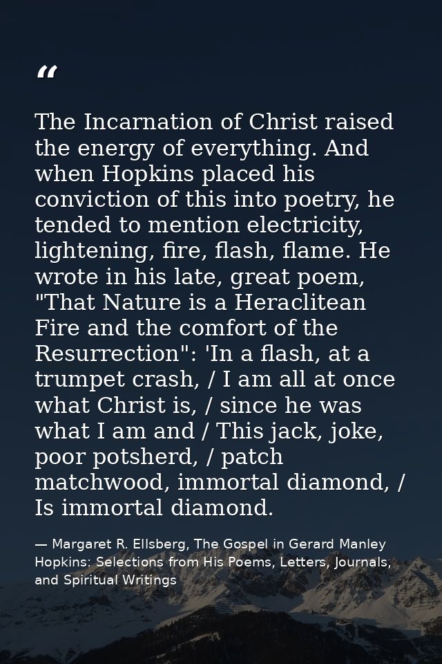 The Incarnation of Christ raised the energy of everything. And when Hopkins placed his conviction of this into poetry, h — Margaret R. Ellsberg, The Gospel in Gerard Manley Hopkins: Selections from His Poems, Letters, Journals, and Spiritual Writings