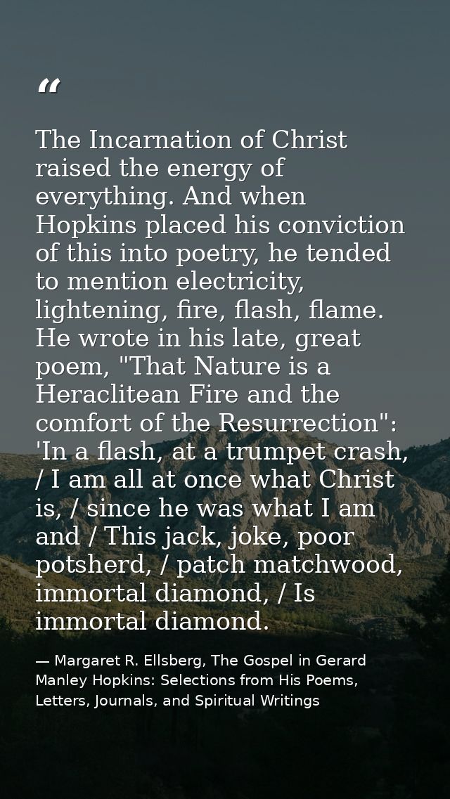 The Incarnation of Christ raised the energy of everything. And when Hopkins placed his conviction of this into poetry, h — Margaret R. Ellsberg, The Gospel in Gerard Manley Hopkins: Selections from His Poems, Letters, Journals, and Spiritual Writings