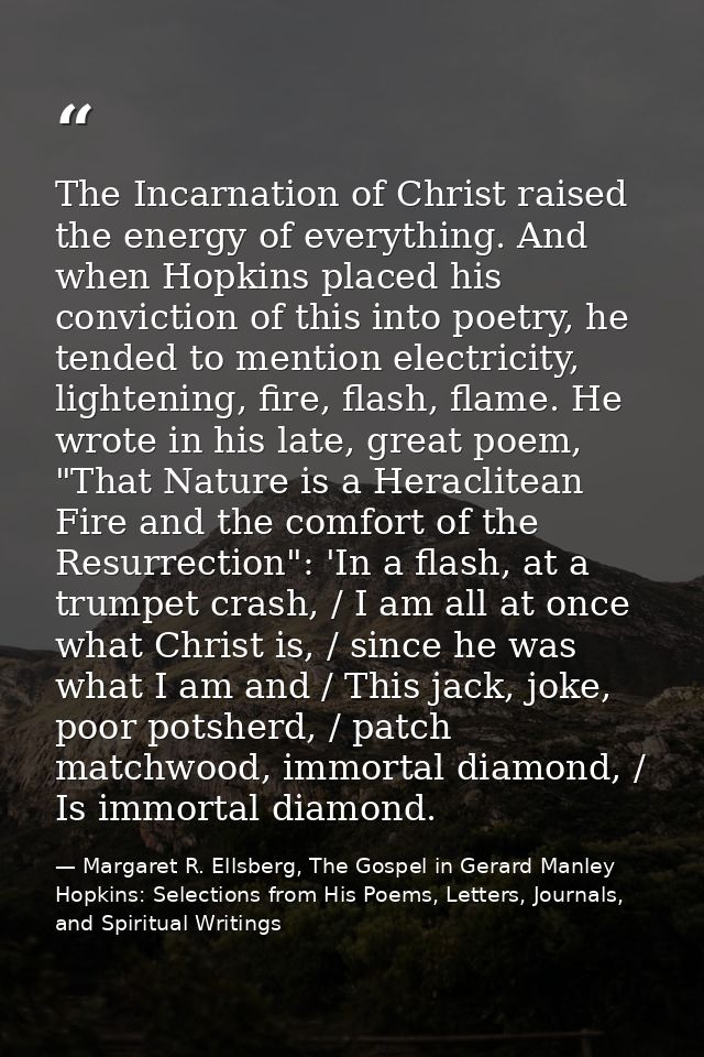 The Incarnation of Christ raised the energy of everything. And when Hopkins placed his conviction of this into poetry, h — Margaret R. Ellsberg, The Gospel in Gerard Manley Hopkins: Selections from His Poems, Letters, Journals, and Spiritual Writings